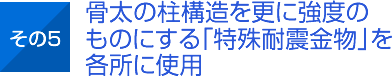 その5 骨太の柱構造を更に強度のものにする「特殊耐震金物」を各所に使用